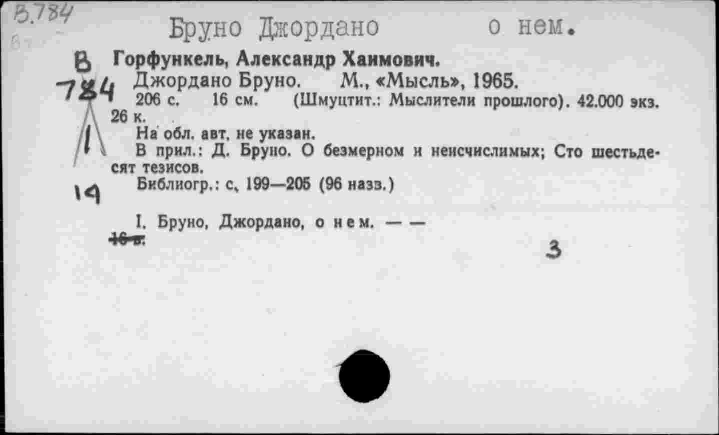 ﻿
Бруно Джордано о нем.
£> Горфункель, Александр Хаимович.
-7 <# Л Джордано Бруно. М., «Мысль», 1965.
'* • 206 с. 16 см. (Шмуцтит.: Мыслители прошлого). 42.000 экз.
Д 26 к.
| На обл. авт. не указан.
» \ В прил.: Д. Бруно. О безмерном и неисчислимых; Сто шестьдесят тезисов.
Библиогр.: с, 199—205 (96 назз.)
1. Бруно, Джордано, о н е м.--
3